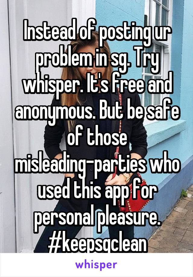 Instead of posting ur problem in sg. Try whisper. It's free and anonymous. But be safe of those misleading-parties who used this app for personal pleasure. #keepsgclean