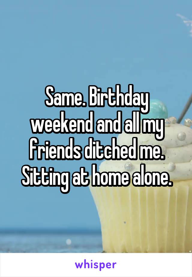 Same. Birthday weekend and all my friends ditched me. Sitting at home alone.