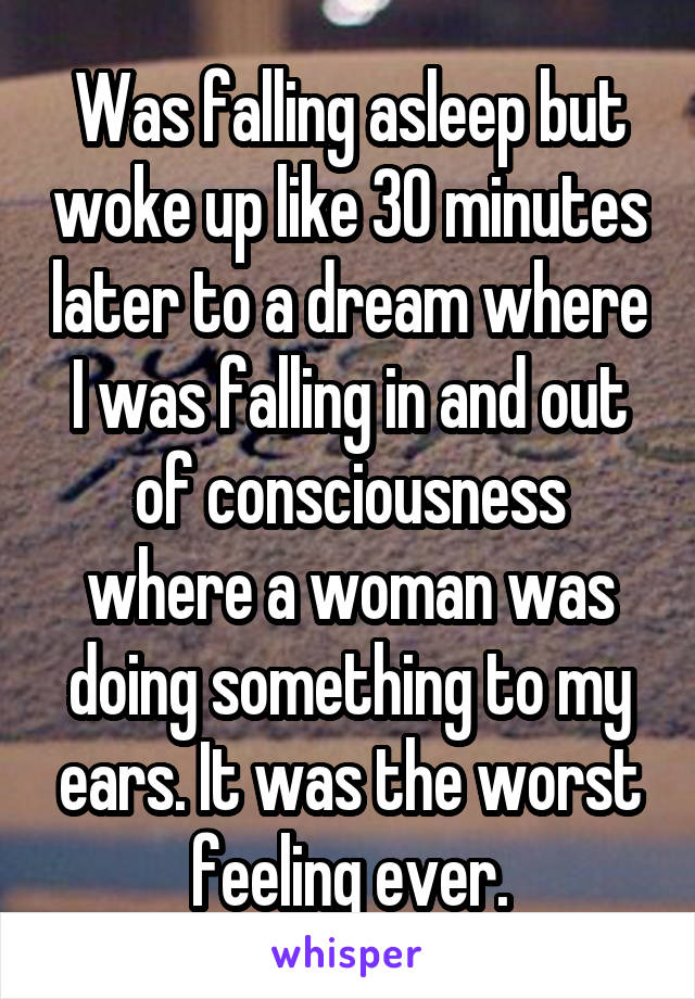 Was falling asleep but woke up like 30 minutes later to a dream where I was falling in and out of consciousness where a woman was doing something to my ears. It was the worst feeling ever.