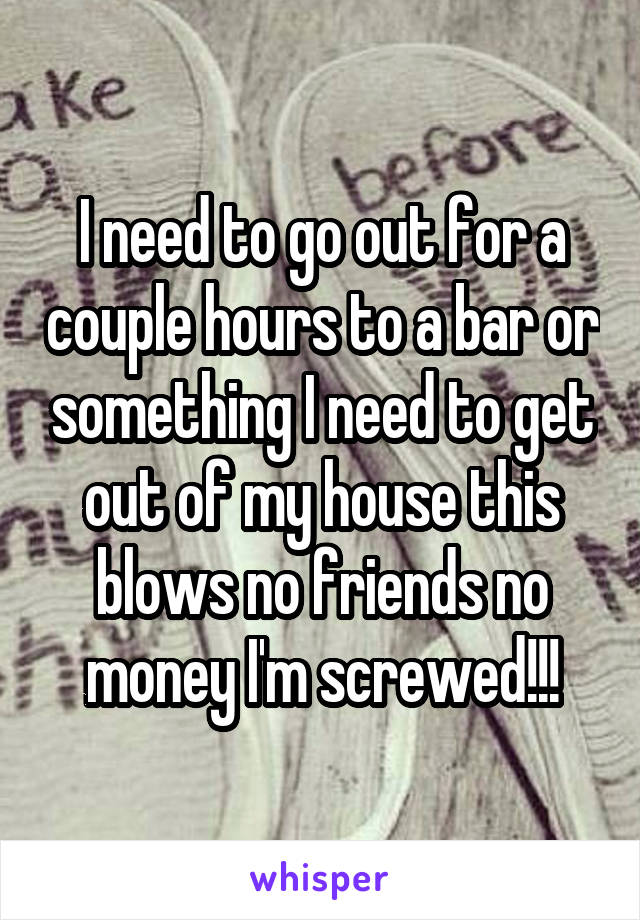 I need to go out for a couple hours to a bar or something I need to get out of my house this blows no friends no money I'm screwed!!!