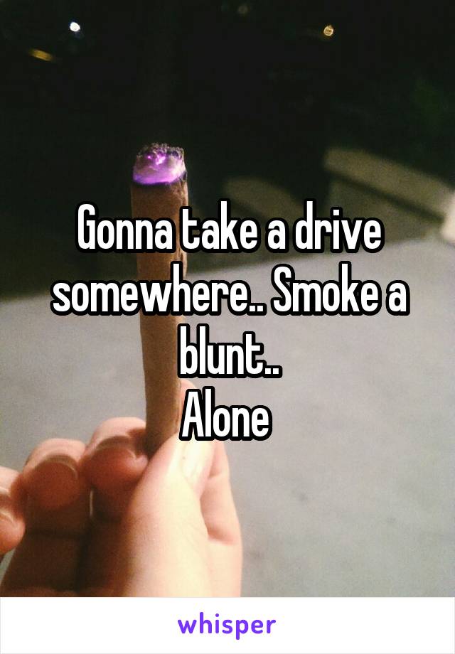 Gonna take a drive somewhere.. Smoke a blunt..
Alone 