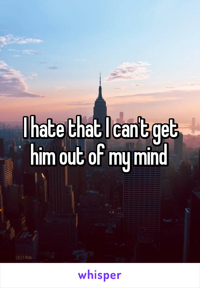 I hate that I can't get him out of my mind 