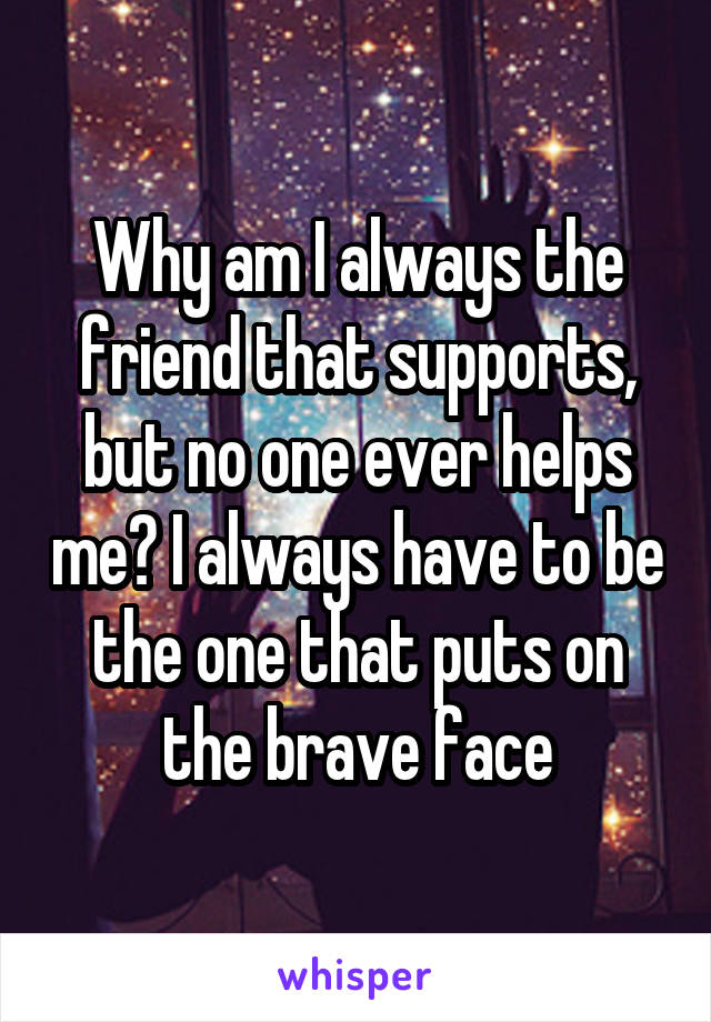 Why am I always the friend that supports, but no one ever helps me? I always have to be the one that puts on the brave face