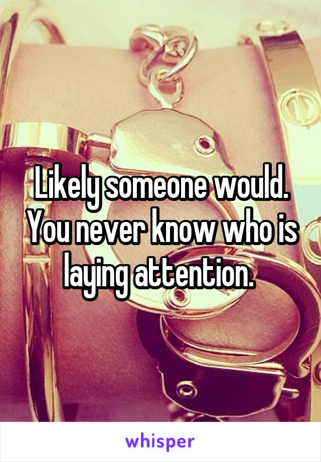 Likely someone would. You never know who is laying attention. 