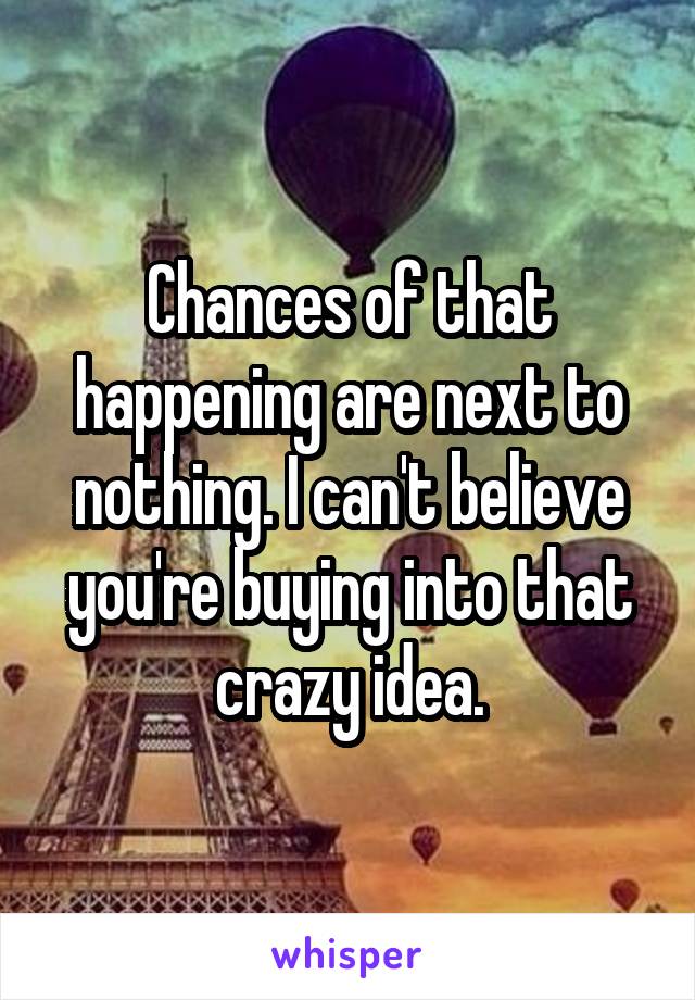 Chances of that happening are next to nothing. I can't believe you're buying into that crazy idea.