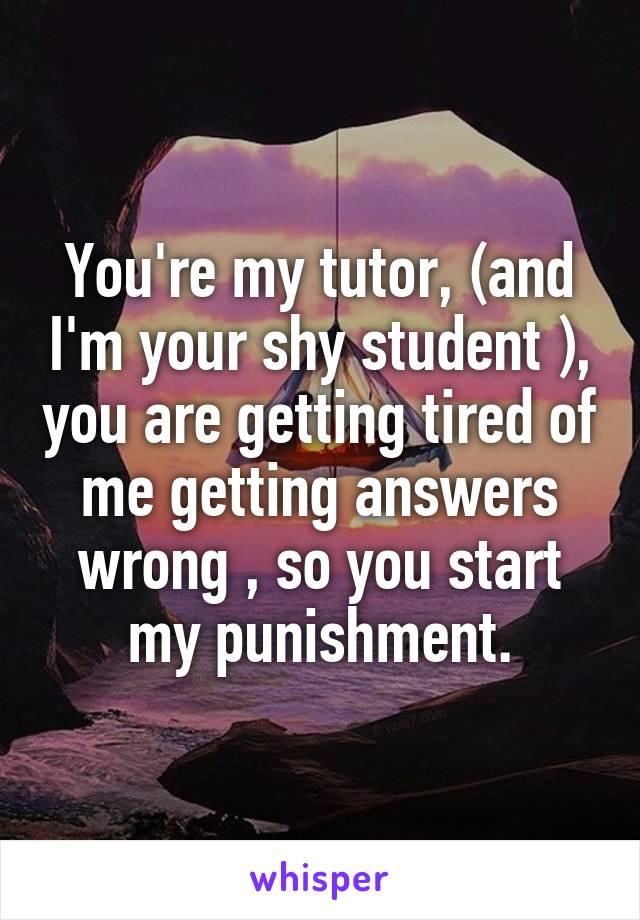 You're my tutor, (and I'm your shy student ), you are getting tired of me getting answers wrong , so you start my punishment.