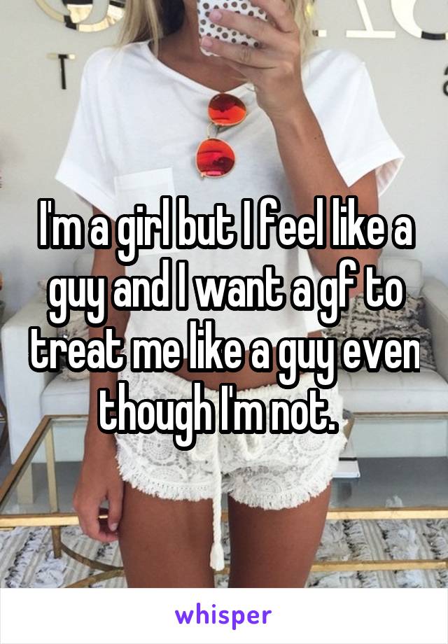 I'm a girl but I feel like a guy and I want a gf to treat me like a guy even though I'm not.  