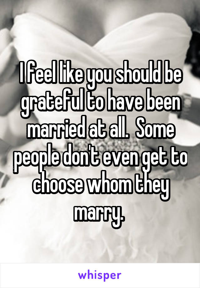 I feel like you should be grateful to have been married at all.  Some people don't even get to choose whom they marry. 