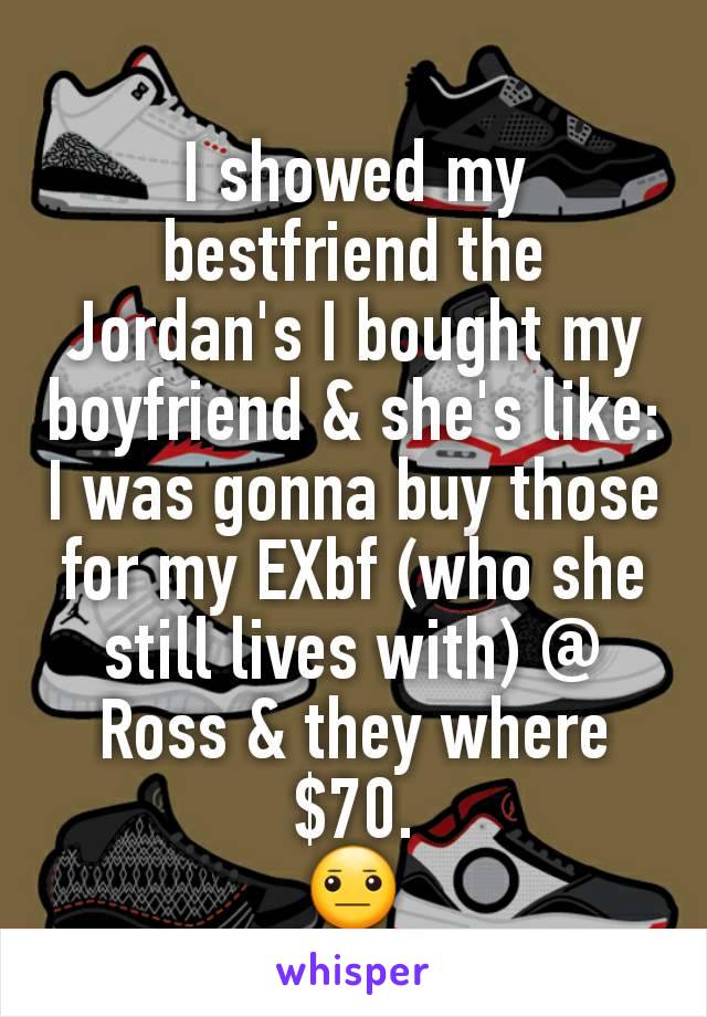 I showed my bestfriend the Jordan's I bought my boyfriend & she's like: I was gonna buy those for my EXbf (who she still lives with) @ Ross & they where $70.
😐