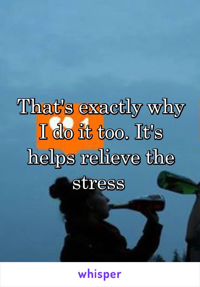 That's exactly why I do it too. It's helps relieve the stress 