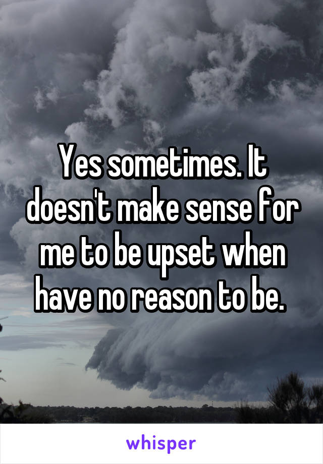 Yes sometimes. It doesn't make sense for me to be upset when have no reason to be. 