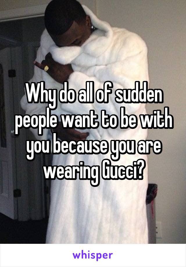 Why do all of sudden people want to be with you because you are wearing Gucci?