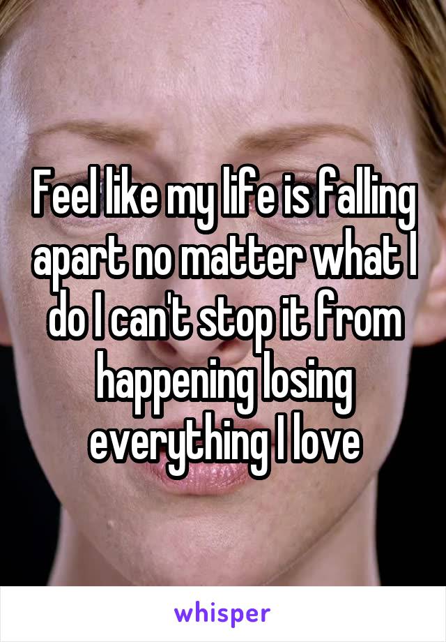 Feel like my life is falling apart no matter what I do I can't stop it from happening losing everything I love