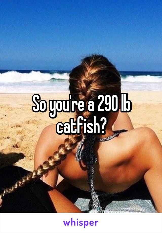 So you're a 290 lb catfish?