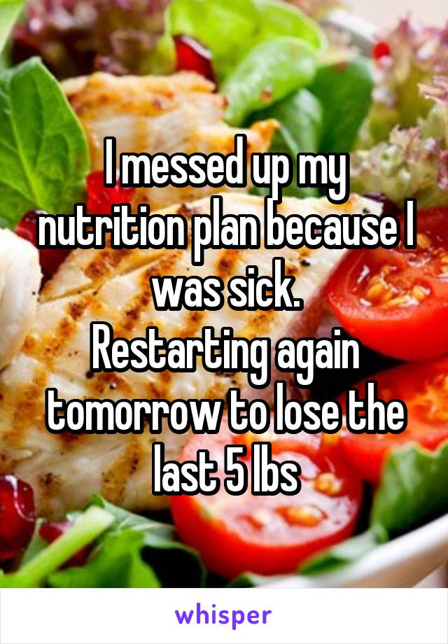 I messed up my nutrition plan because I was sick.
Restarting again tomorrow to lose the last 5 lbs