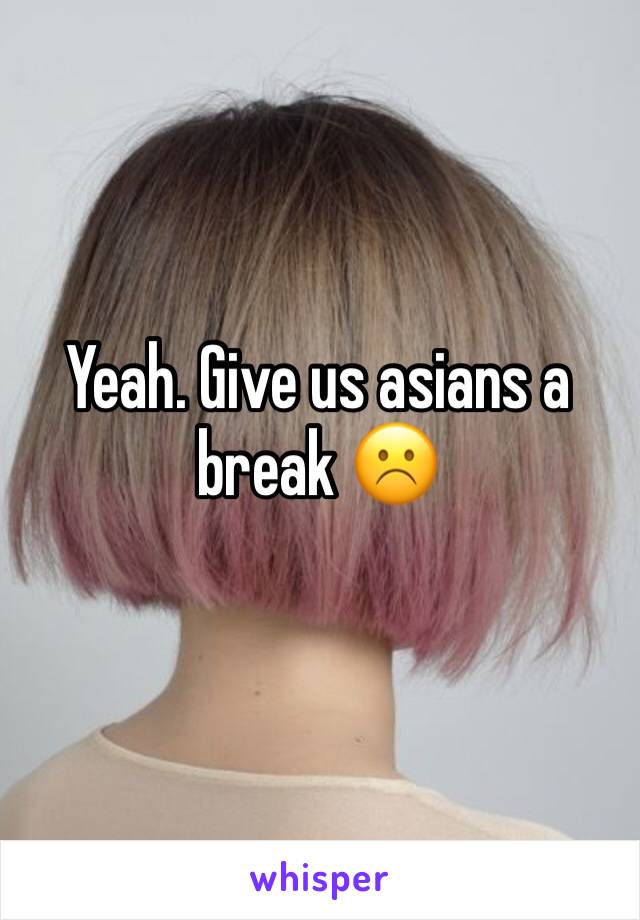 Yeah. Give us asians a break ☹️