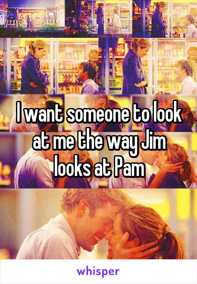 I want someone to look at me the way Jim looks at Pam