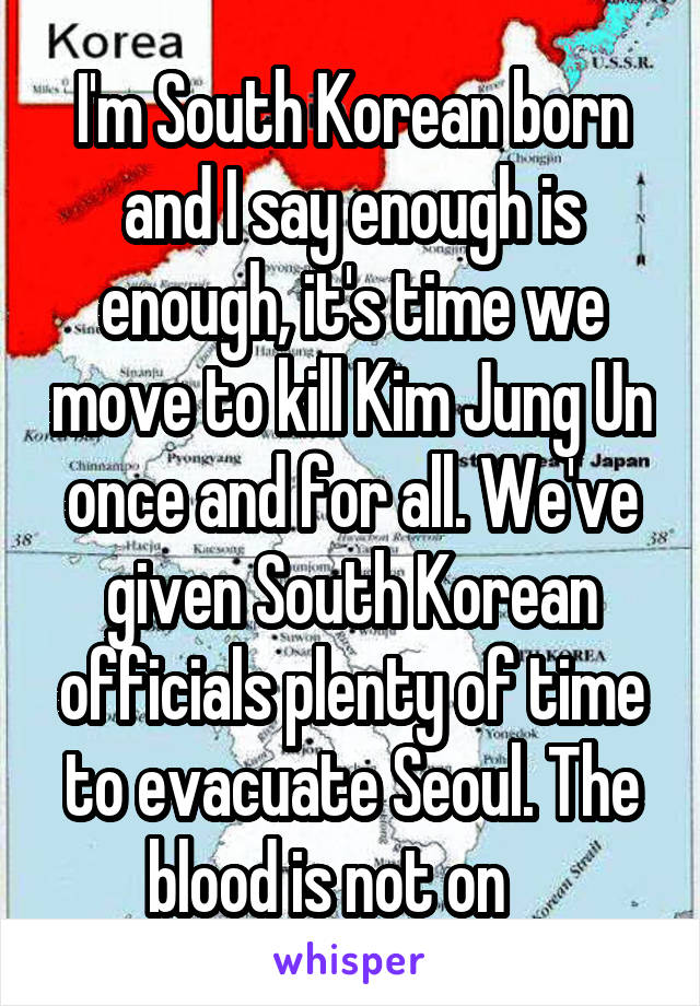 I'm South Korean born and I say enough is enough, it's time we move to kill Kim Jung Un once and for all. We've given South Korean officials plenty of time to evacuate Seoul. The blood is not on    
