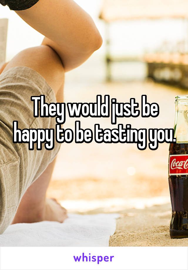 They would just be happy to be tasting you. 