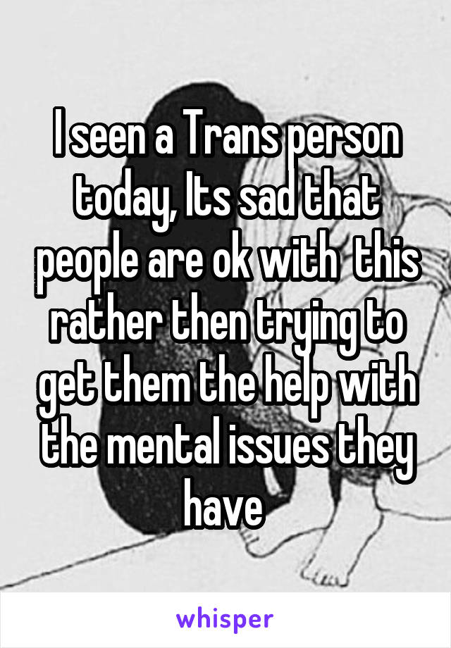 I seen a Trans person today, Its sad that people are ok with  this rather then trying to get them the help with the mental issues they have 