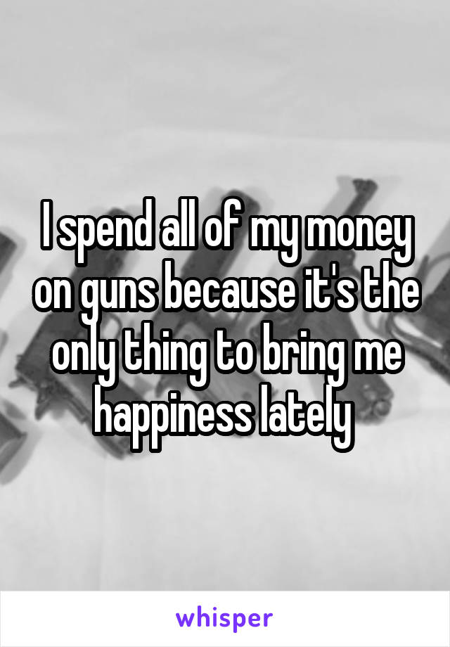 I spend all of my money on guns because it's the only thing to bring me happiness lately 