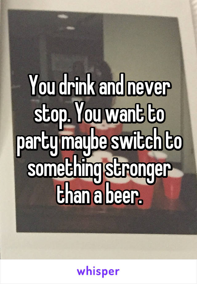 You drink and never stop. You want to party maybe switch to something stronger than a beer.