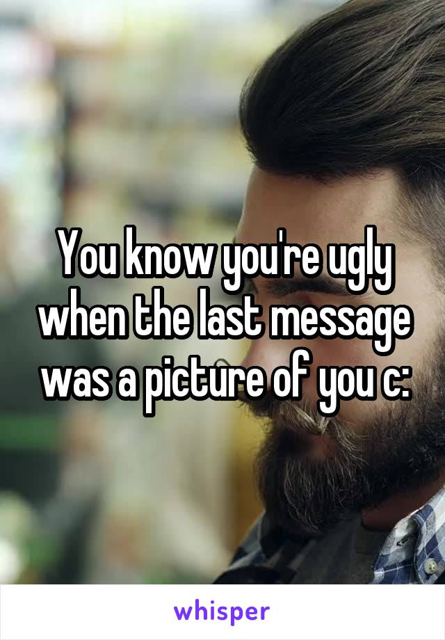 You know you're ugly when the last message was a picture of you c: