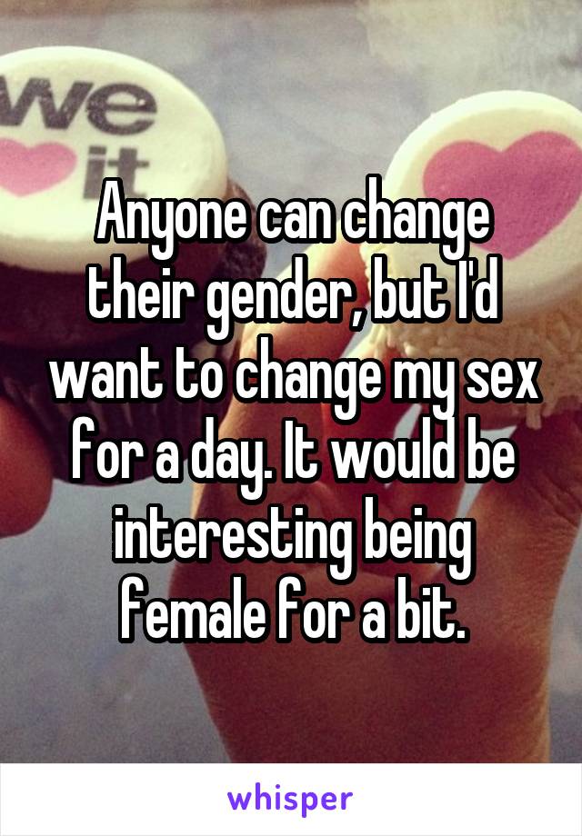 Anyone can change their gender, but I'd want to change my sex for a day. It would be interesting being female for a bit.