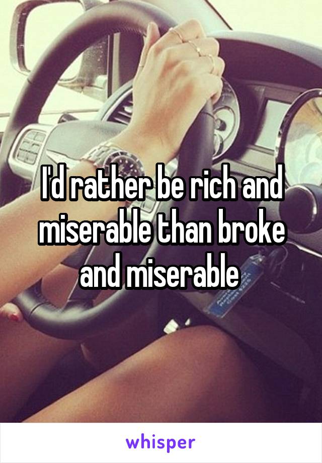 I'd rather be rich and miserable than broke and miserable 