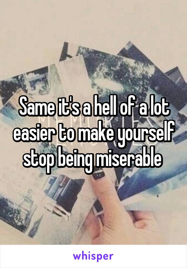 Same it's a hell of a lot easier to make yourself stop being miserable 