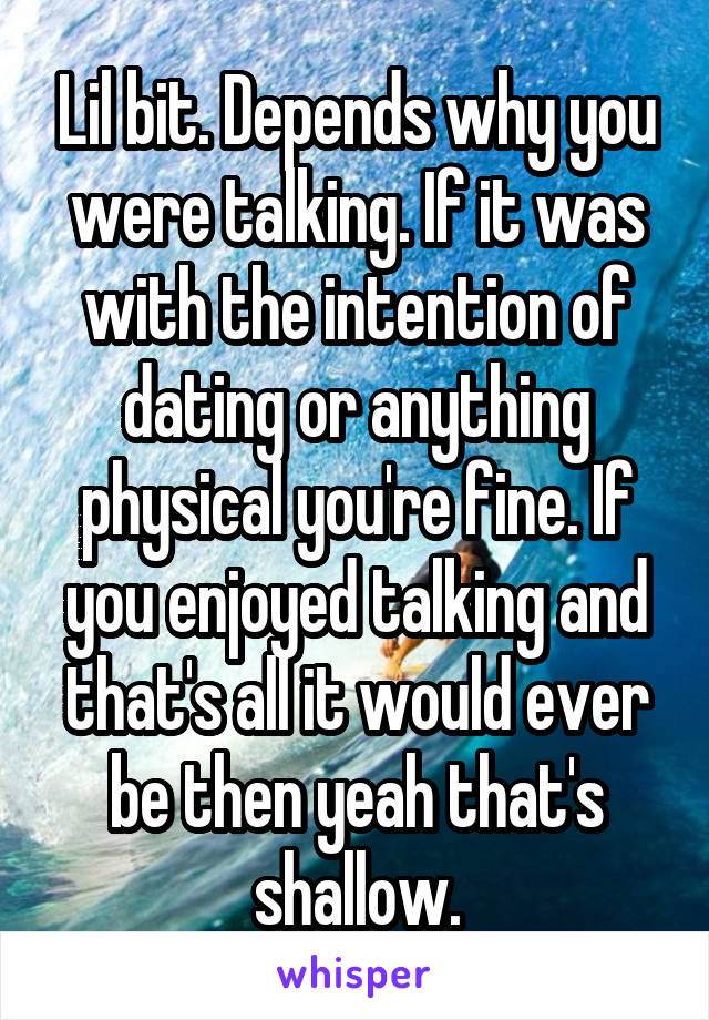 Lil bit. Depends why you were talking. If it was with the intention of dating or anything physical you're fine. If you enjoyed talking and that's all it would ever be then yeah that's shallow.
