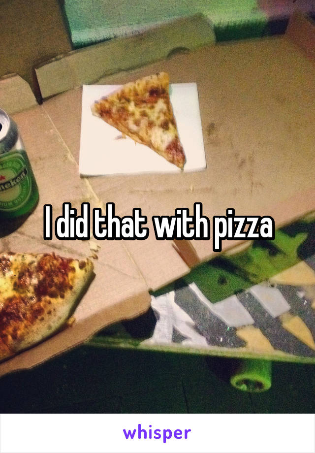 I did that with pizza