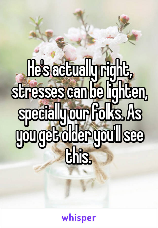 He's actually right, stresses can be lighten, specially our folks. As you get older you'll see this. 