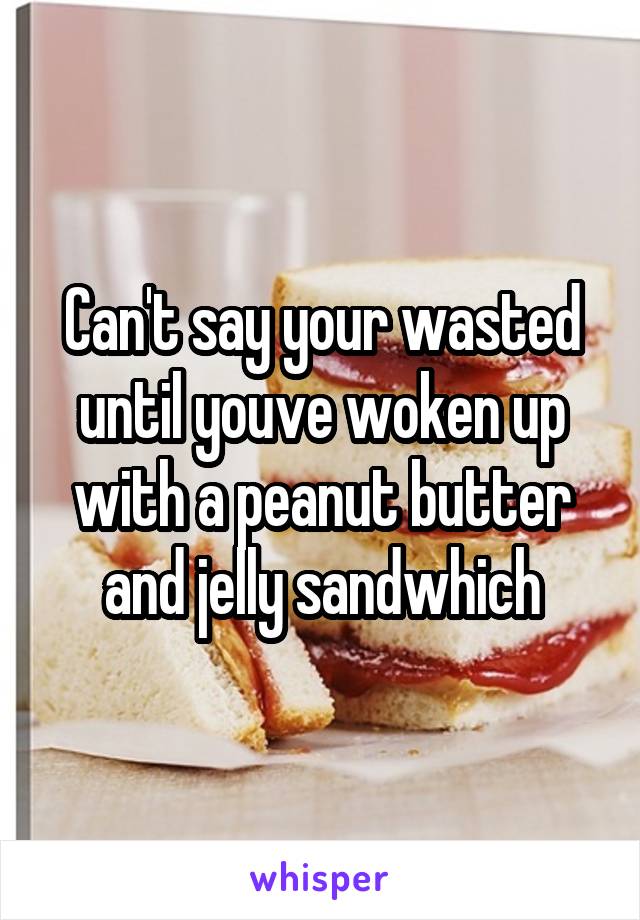 Can't say your wasted until youve woken up with a peanut butter and jelly sandwhich