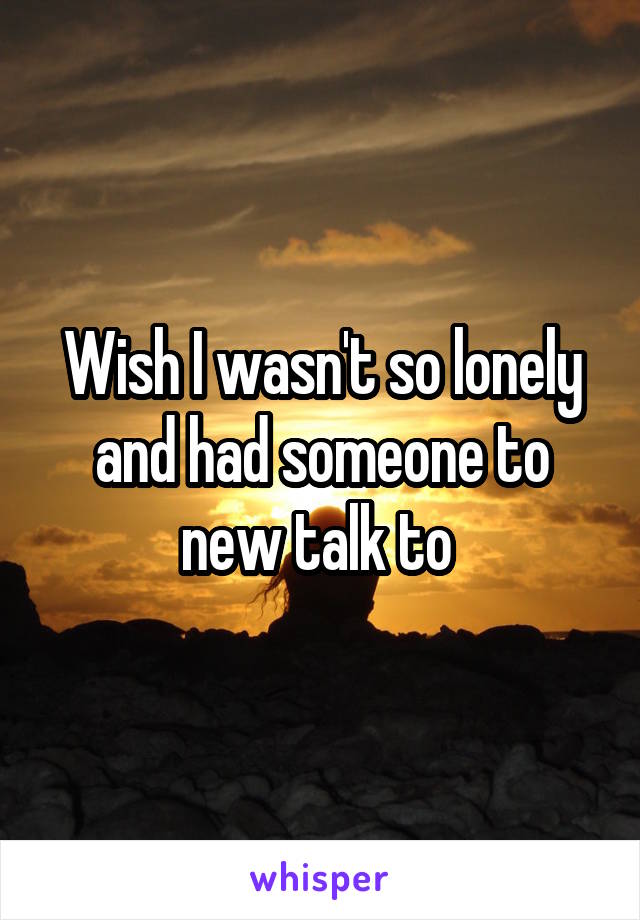 Wish I wasn't so lonely and had someone to new talk to 