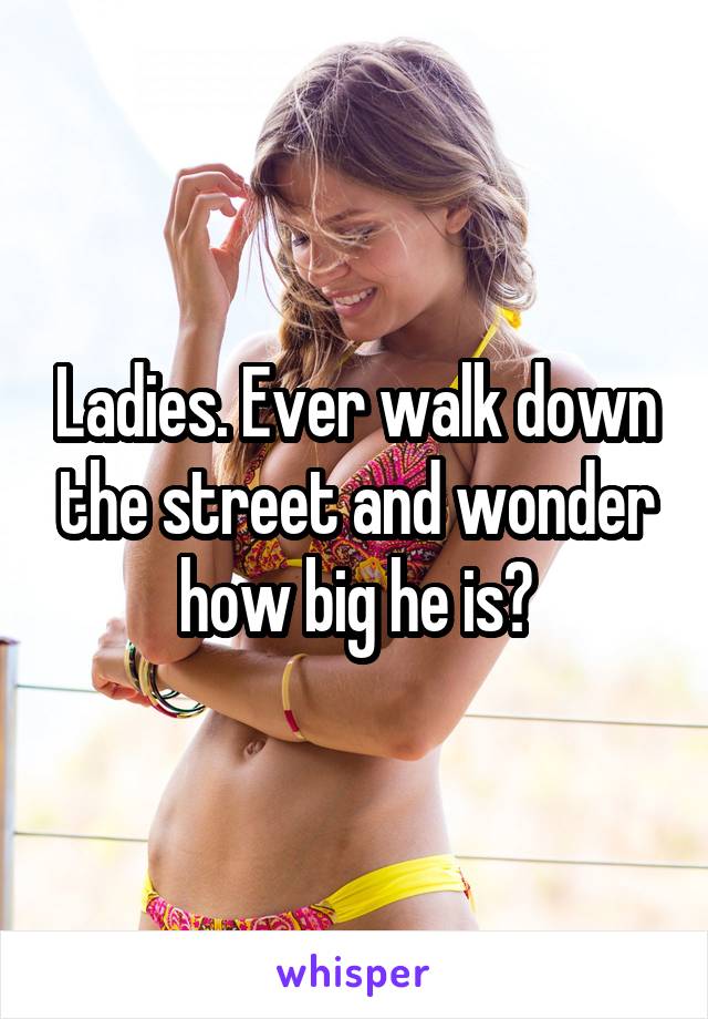 Ladies. Ever walk down the street and wonder how big he is?