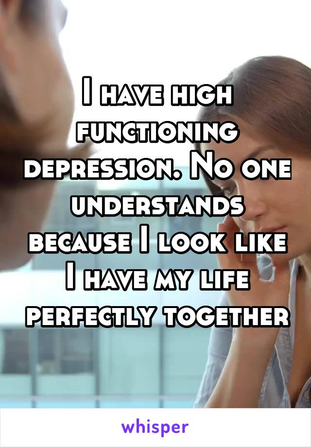 I have high functioning depression. No one understands because I look like I have my life perfectly together 
