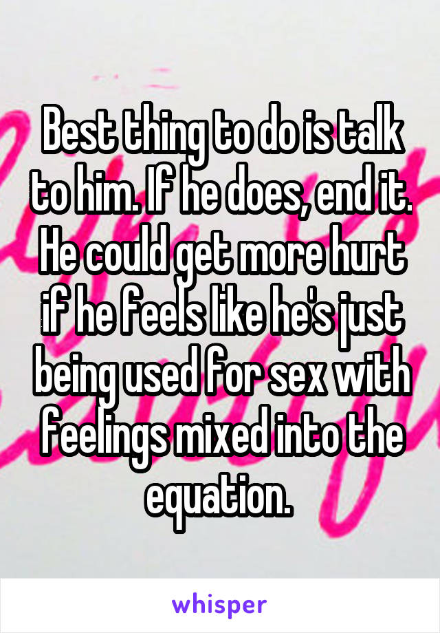 Best thing to do is talk to him. If he does, end it. He could get more hurt if he feels like he's just being used for sex with feelings mixed into the equation. 