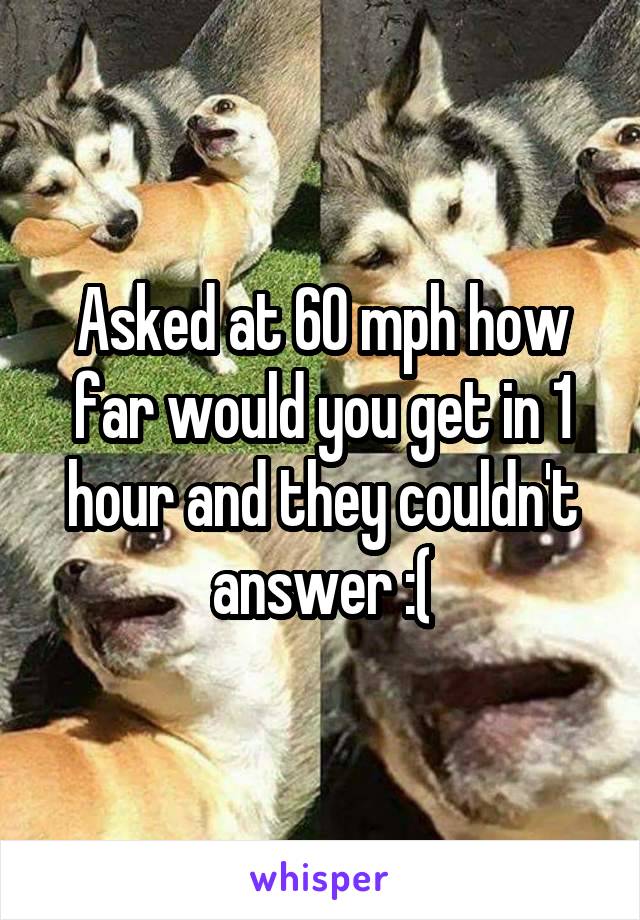 Asked at 60 mph how far would you get in 1 hour and they couldn't answer :(