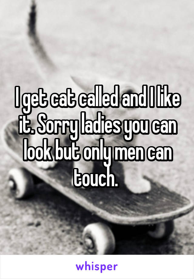 I get cat called and I like it. Sorry ladies you can look but only men can touch. 