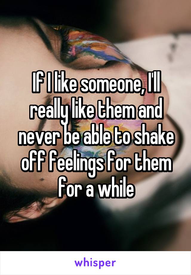 If I like someone, I'll really like them and never be able to shake off feelings for them for a while