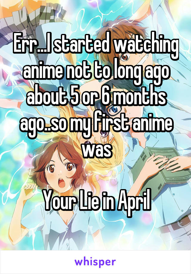Err...I started watching anime not to long ago about 5 or 6 months ago..so my first anime was

Your Lie in April
