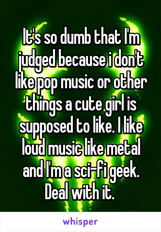 It's so dumb that I'm judged because i don't like pop music or other things a cute girl is supposed to like. I like loud music like metal and I'm a sci-fi geek. Deal with it. 