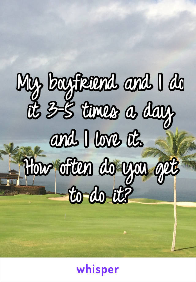 My boyfriend and I do it 3-5 times a day and I love it. 
How often do you get to do it?