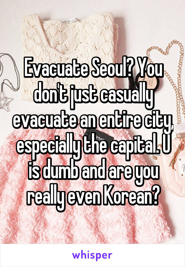 Evacuate Seoul? You don't just casually evacuate an entire city, especially the capital. U is dumb and are you really even Korean?