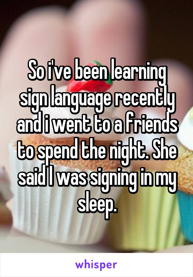 So i've been learning sign language recently and i went to a friends to spend the night. She said I was signing in my sleep.