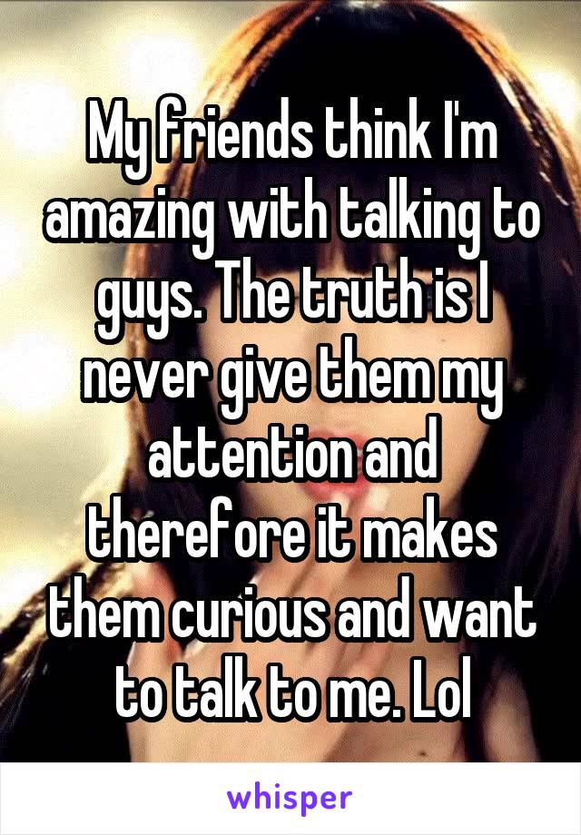 My friends think I'm amazing with talking to guys. The truth is I never give them my attention and therefore it makes them curious and want to talk to me. Lol