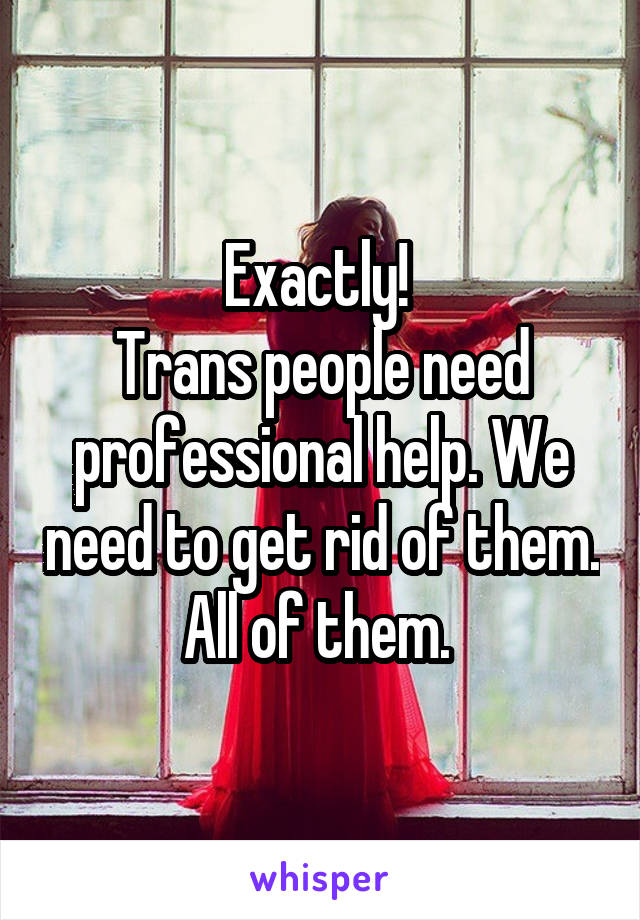 Exactly! 
Trans people need professional help. We need to get rid of them. All of them. 