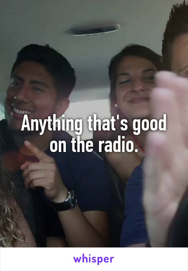 Anything that's good on the radio.