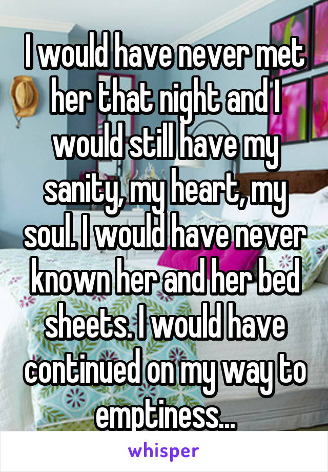 I would have never met her that night and I would still have my sanity, my heart, my soul. I would have never known her and her bed sheets. I would have continued on my way to emptiness...